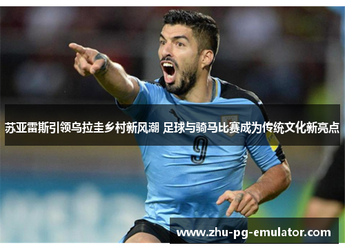 苏亚雷斯引领乌拉圭乡村新风潮 足球与骑马比赛成为传统文化新亮点