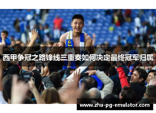 西甲争冠之路锋线三重奏如何决定最终冠军归属 西甲争冠之路锋线三重奏如何决定最终冠军归属
