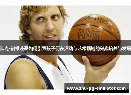 迪克·诺维茨基如何引导孩子们在运动与艺术领域的兴趣培养与发展 迪克·诺维茨基如何引导孩子们在运动与艺术领域的兴趣培养与发展