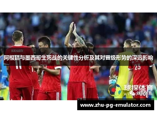 阿根廷与墨西哥生死战的关键性分析及其对晋级形势的深远影响
