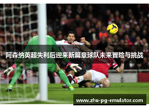 阿森纳英超失利后迎来新篇章球队未来冒险与挑战