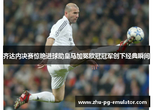 齐达内决赛惊艳进球助皇马加冕欧冠冠军创下经典瞬间 齐达内决赛惊艳进球助皇马加冕欧冠冠军创下经典瞬间