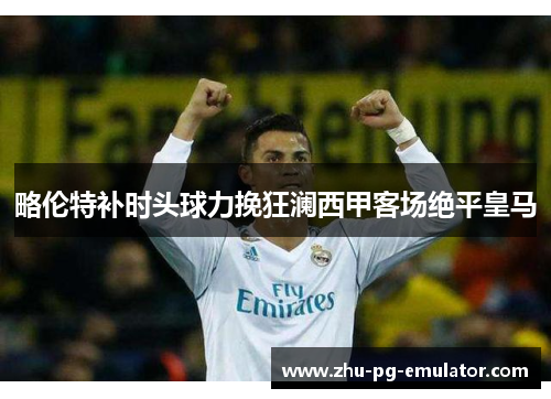 略伦特补时头球力挽狂澜西甲客场绝平皇马