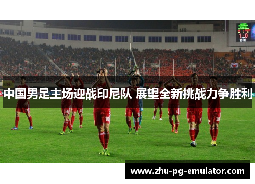 中国男足主场迎战印尼队 展望全新挑战力争胜利