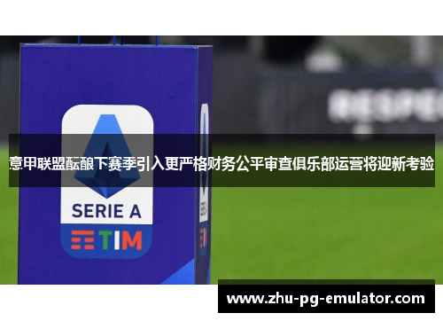 意甲联盟酝酿下赛季引入更严格财务公平审查俱乐部运营将迎新考验