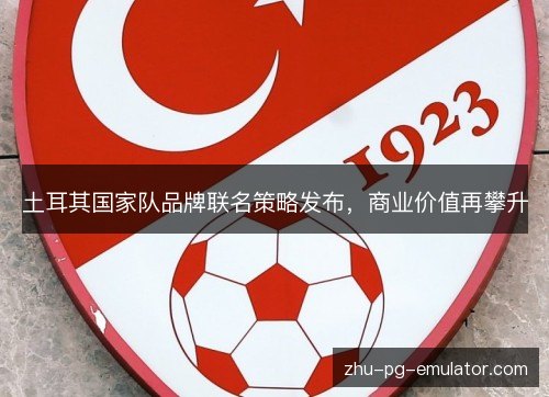 土耳其国家队品牌联名策略发布,商业价值再攀升 土耳其国家队品牌联名策略发布,商业价值再攀升