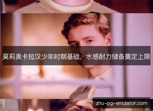 莫莉奥卡拉汉少年时期基础,水感耐力储备奠定上限 莫莉奥卡拉汉少年时期基础,水感耐力储备奠定上限