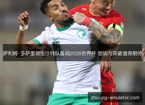 萨利姆·多萨里领衔沙特队备战2026世界杯 倒钩与突破值得期待 萨利姆·多萨里领衔沙特队备战2026世界杯 倒钩与突破值得期待
